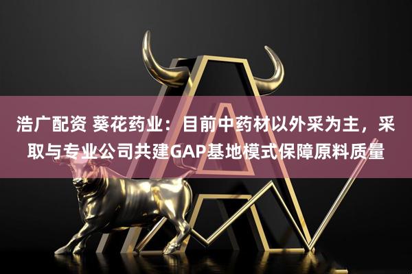 浩广配资 葵花药业:目前中药材以外采为主,采取与专业公司共建GAP基地模式保障原料质量