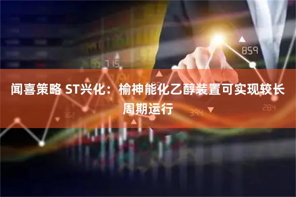 闻喜策略 ST兴化：榆神能化乙醇装置可实现较长周期运行