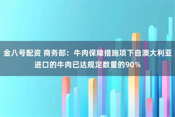金八号配资 商务部：牛肉保障措施项下自澳大利亚进口的牛肉已达规定数量的90%