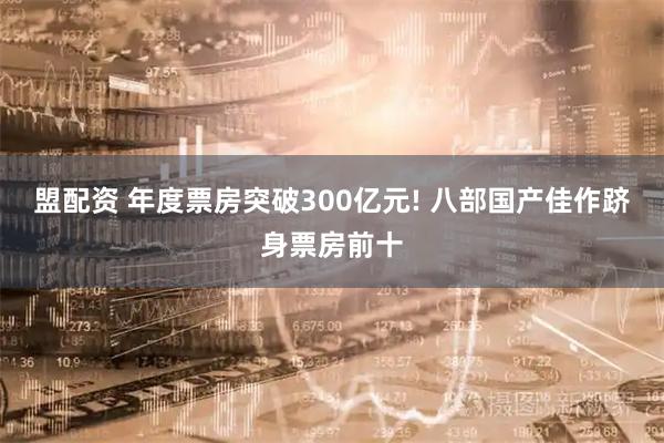 盟配资 年度票房突破300亿元! 八部国产佳作跻身票房前十