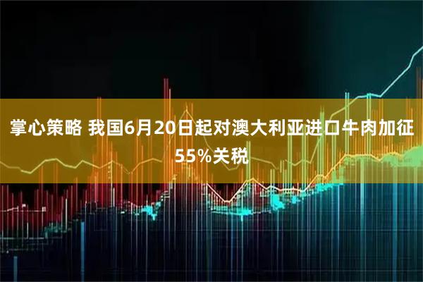 掌心策略 我国6月20日起对澳大利亚进口牛肉加征55%关税