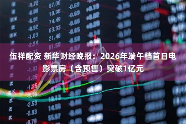 伍祥配资 新华财经晚报：2026年端午档首日电影票房（含预售）突破1亿元