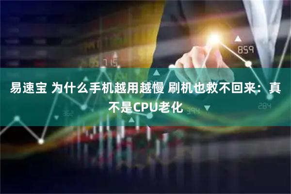 易速宝 为什么手机越用越慢 刷机也救不回来：真不是CPU老化