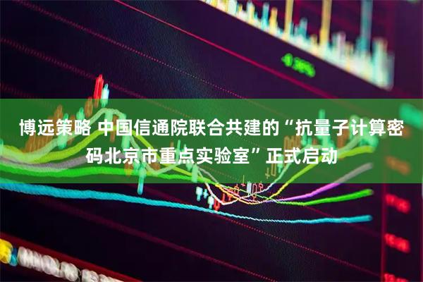 博远策略 中国信通院联合共建的“抗量子计算密码北京市重点实验室”正式启动