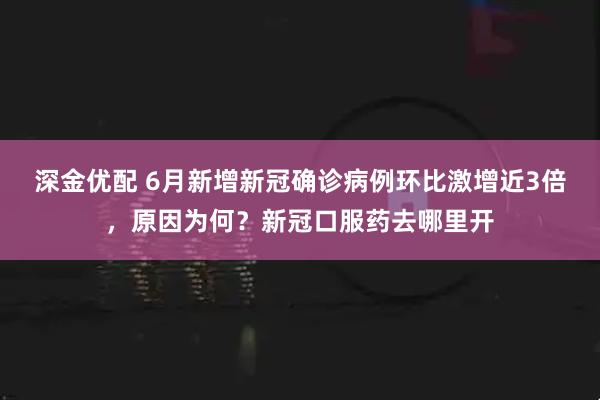 深金优配 6月新增新冠确诊病例环比激增近3倍，原因为何？新冠口服药去哪里开
