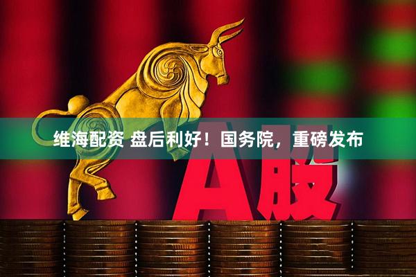 维海配资 盘后利好！国务院，重磅发布