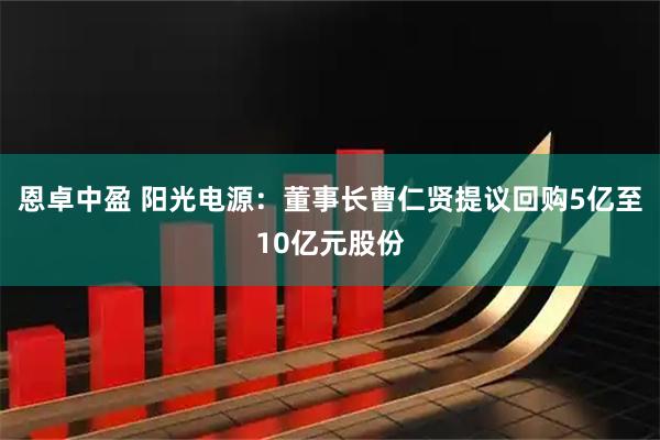 恩卓中盈 阳光电源：董事长曹仁贤提议回购5亿至10亿元股份