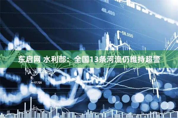 东启网 水利部：全国13条河流仍维持超警