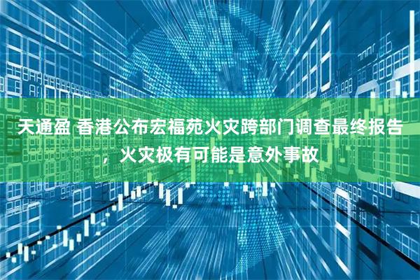 天通盈 香港公布宏福苑火灾跨部门调查最终报告，火灾极有可能是意外事故